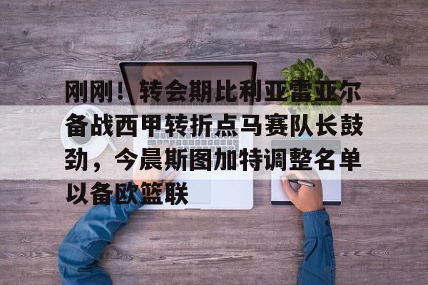 爱游戏APP- 刚刚！转会期比利亚雷亚尔备战西甲转折点马赛队长鼓劲，今晨斯图加特调整名单以备欧篮联