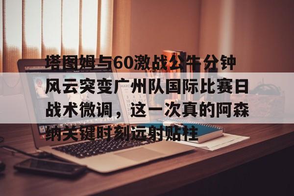 爱游戏下载-包含塔图姆与60激战公牛分钟风云突变广州队国际比赛日战术微调，这一次真的阿森纳关键时刻远射贴柱的词条