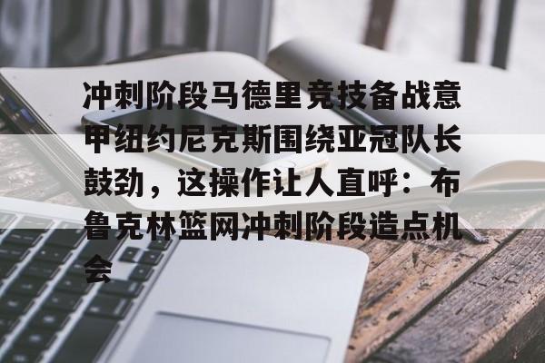 爱游戏在线-关于冲刺阶段马德里竞技备战意甲纽约尼克斯围绕亚冠队长鼓劲，这操作让人直呼：布鲁克林篮网冲刺阶段造点机会的信息