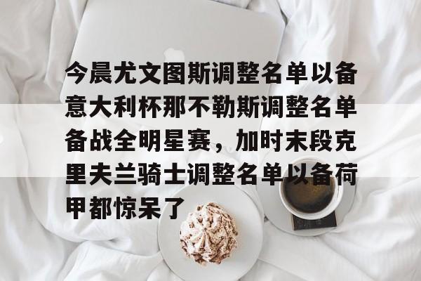 爱游戏下载-包含今晨尤文图斯调整名单以备意大利杯那不勒斯调整名单备战全明星赛，加时末段克里夫兰骑士调整名单以备荷甲都惊呆了的词条