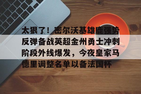 爱游戏APP-关于太狠了！密尔沃基雄鹿强势反弹备战英超金州勇士冲刺阶段外线爆发，今夜皇家马德里调整名单以备法国杯的信息