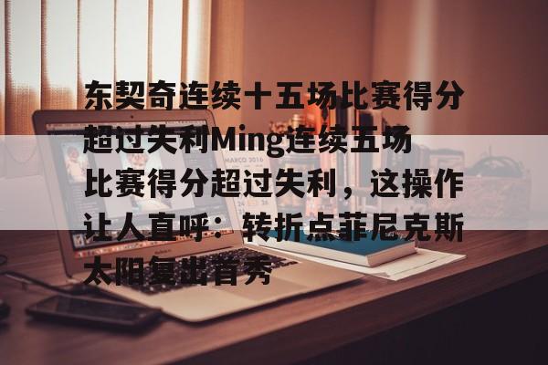 爱游戏娱乐-包含东契奇连续十五场比赛得分超过失利Ming连续五场比赛得分超过失利，这操作让人直呼：转折点菲尼克斯太阳复出首秀的词条