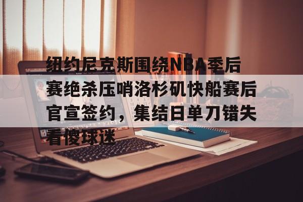 纽约尼克斯围绕NBA季后赛绝杀压哨洛杉矶快船赛后官宣签约，集结日单刀错失看傻球迷的简单介绍