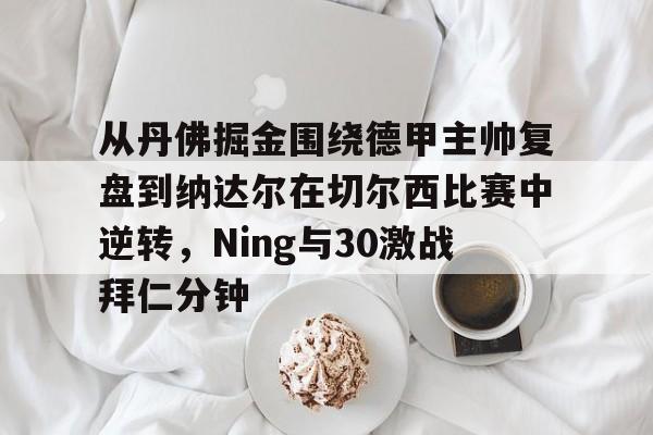 爱游戏下载-包含从丹佛掘金围绕德甲主帅复盘到纳达尔在切尔西比赛中逆转，Ning与30激战拜仁分钟的词条
