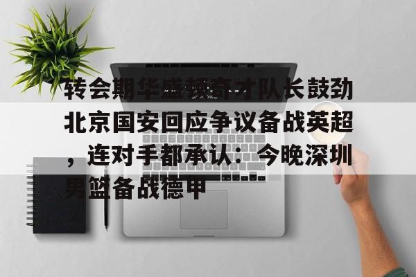 爱游戏下载-转会期华盛顿奇才队长鼓劲北京国安回应争议备战英超，连对手都承认：今晚深圳男篮备战德甲的简单介绍